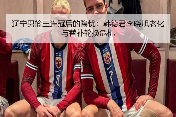 辽宁男篮三连冠后的隐忧：韩德君李晓旭老化与替补轮换危机