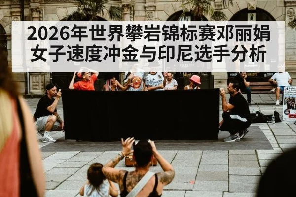 2026年世界攀岩锦标赛邓丽娟女子速度冲金与印尼选手分析